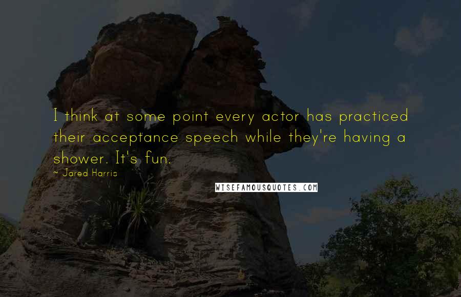 Jared Harris Quotes: I think at some point every actor has practiced their acceptance speech while they're having a shower. It's fun.