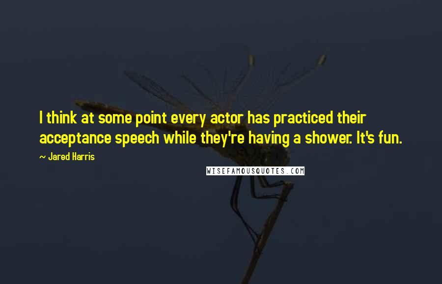 Jared Harris Quotes: I think at some point every actor has practiced their acceptance speech while they're having a shower. It's fun.