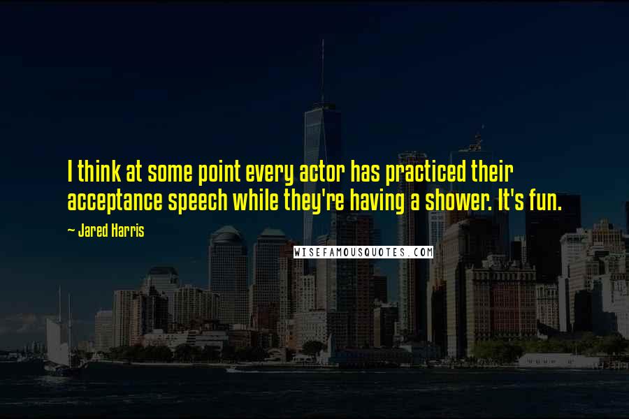 Jared Harris Quotes: I think at some point every actor has practiced their acceptance speech while they're having a shower. It's fun.