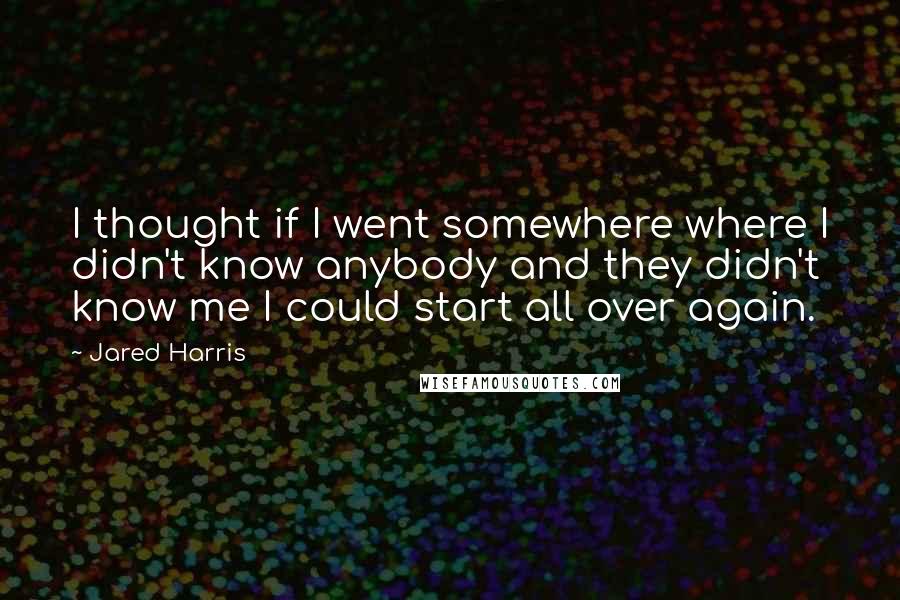Jared Harris Quotes: I thought if I went somewhere where I didn't know anybody and they didn't know me I could start all over again.