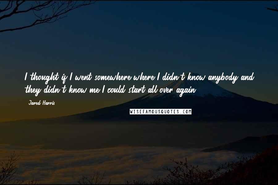 Jared Harris Quotes: I thought if I went somewhere where I didn't know anybody and they didn't know me I could start all over again.