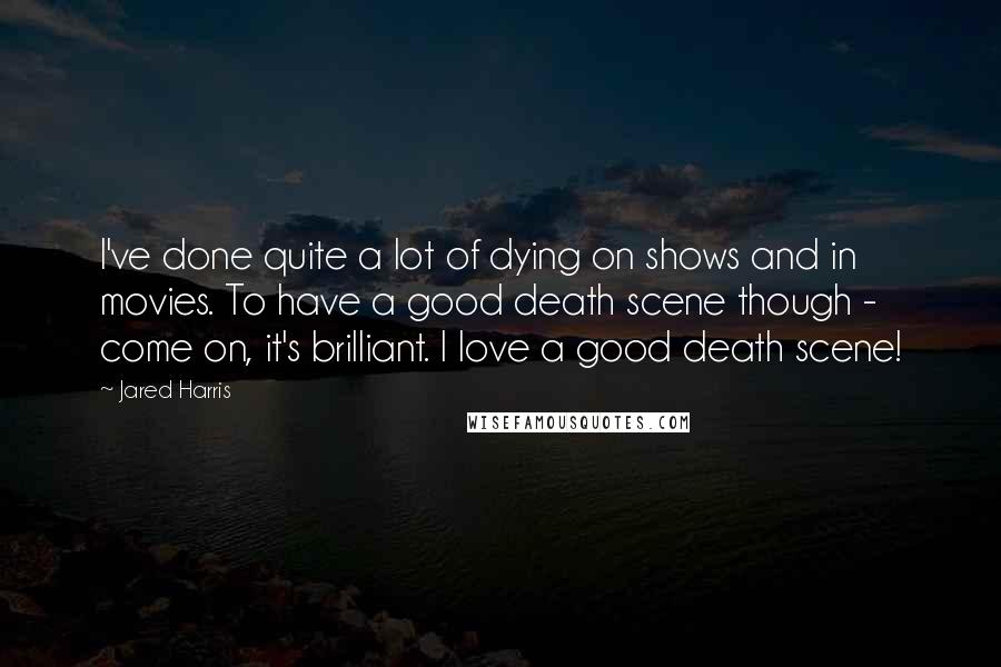 Jared Harris Quotes: I've done quite a lot of dying on shows and in movies. To have a good death scene though - come on, it's brilliant. I love a good death scene!