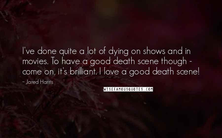 Jared Harris Quotes: I've done quite a lot of dying on shows and in movies. To have a good death scene though - come on, it's brilliant. I love a good death scene!