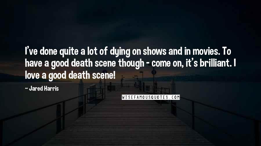 Jared Harris Quotes: I've done quite a lot of dying on shows and in movies. To have a good death scene though - come on, it's brilliant. I love a good death scene!