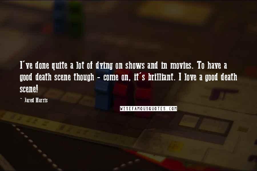 Jared Harris Quotes: I've done quite a lot of dying on shows and in movies. To have a good death scene though - come on, it's brilliant. I love a good death scene!