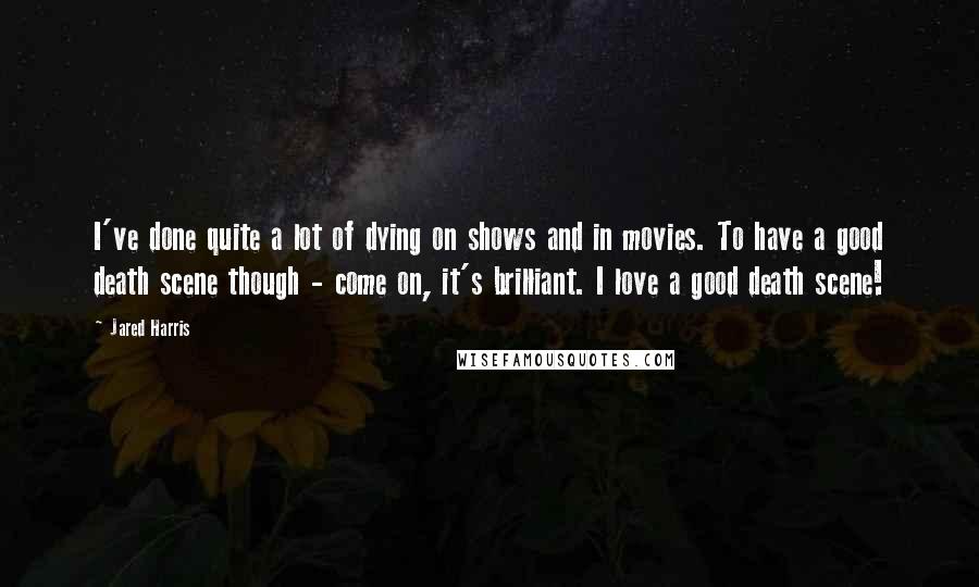 Jared Harris Quotes: I've done quite a lot of dying on shows and in movies. To have a good death scene though - come on, it's brilliant. I love a good death scene!