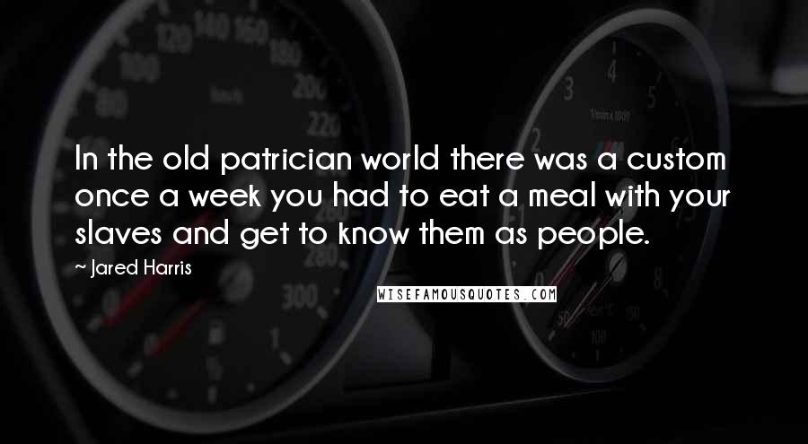 Jared Harris Quotes: In the old patrician world there was a custom once a week you had to eat a meal with your slaves and get to know them as people.