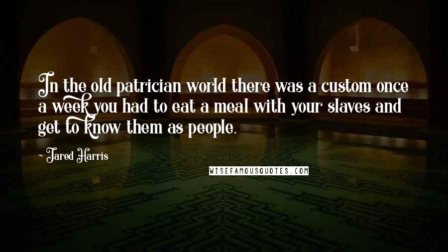 Jared Harris Quotes: In the old patrician world there was a custom once a week you had to eat a meal with your slaves and get to know them as people.