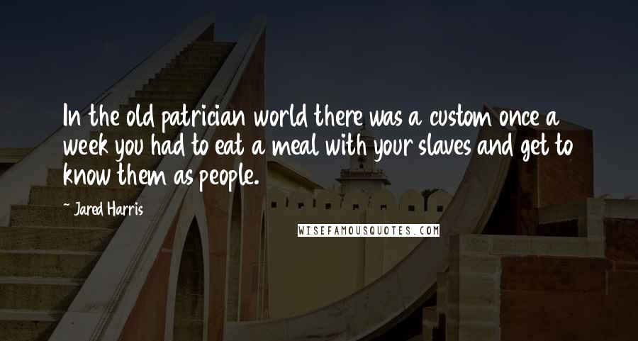 Jared Harris Quotes: In the old patrician world there was a custom once a week you had to eat a meal with your slaves and get to know them as people.