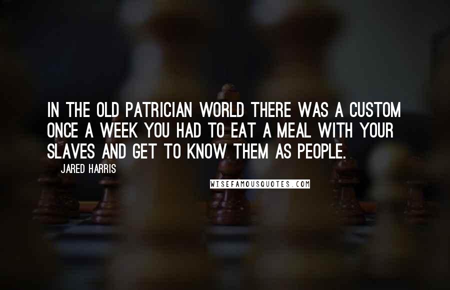 Jared Harris Quotes: In the old patrician world there was a custom once a week you had to eat a meal with your slaves and get to know them as people.