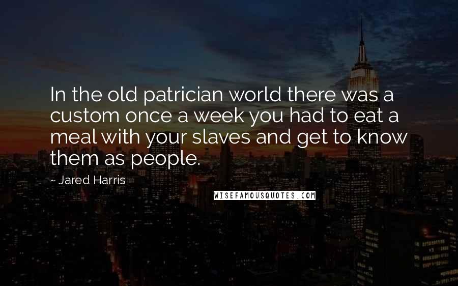 Jared Harris Quotes: In the old patrician world there was a custom once a week you had to eat a meal with your slaves and get to know them as people.