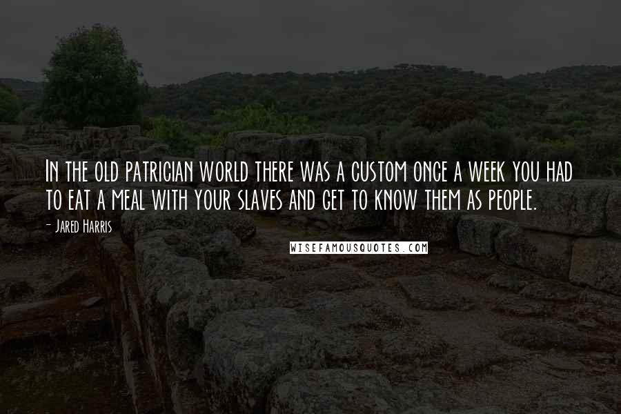 Jared Harris Quotes: In the old patrician world there was a custom once a week you had to eat a meal with your slaves and get to know them as people.