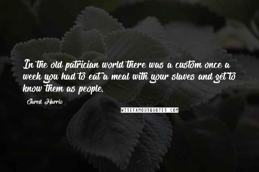 Jared Harris Quotes: In the old patrician world there was a custom once a week you had to eat a meal with your slaves and get to know them as people.