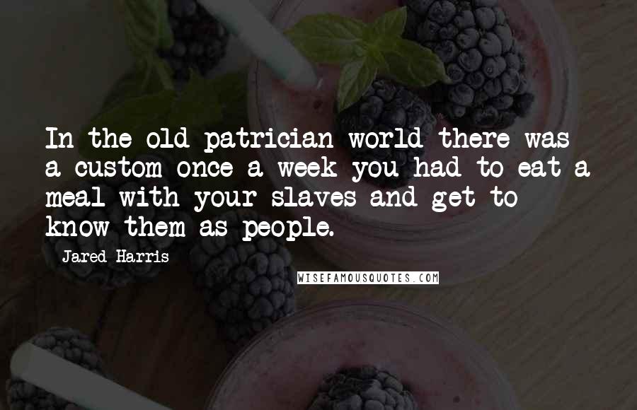 Jared Harris Quotes: In the old patrician world there was a custom once a week you had to eat a meal with your slaves and get to know them as people.