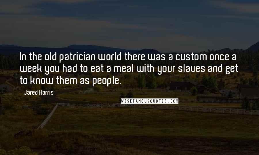 Jared Harris Quotes: In the old patrician world there was a custom once a week you had to eat a meal with your slaves and get to know them as people.