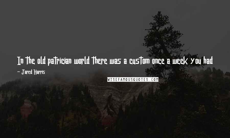 Jared Harris Quotes: In the old patrician world there was a custom once a week you had to eat a meal with your slaves and get to know them as people.