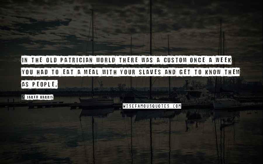 Jared Harris Quotes: In the old patrician world there was a custom once a week you had to eat a meal with your slaves and get to know them as people.