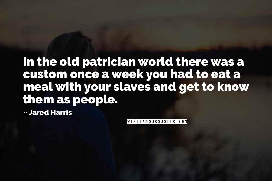 Jared Harris Quotes: In the old patrician world there was a custom once a week you had to eat a meal with your slaves and get to know them as people.