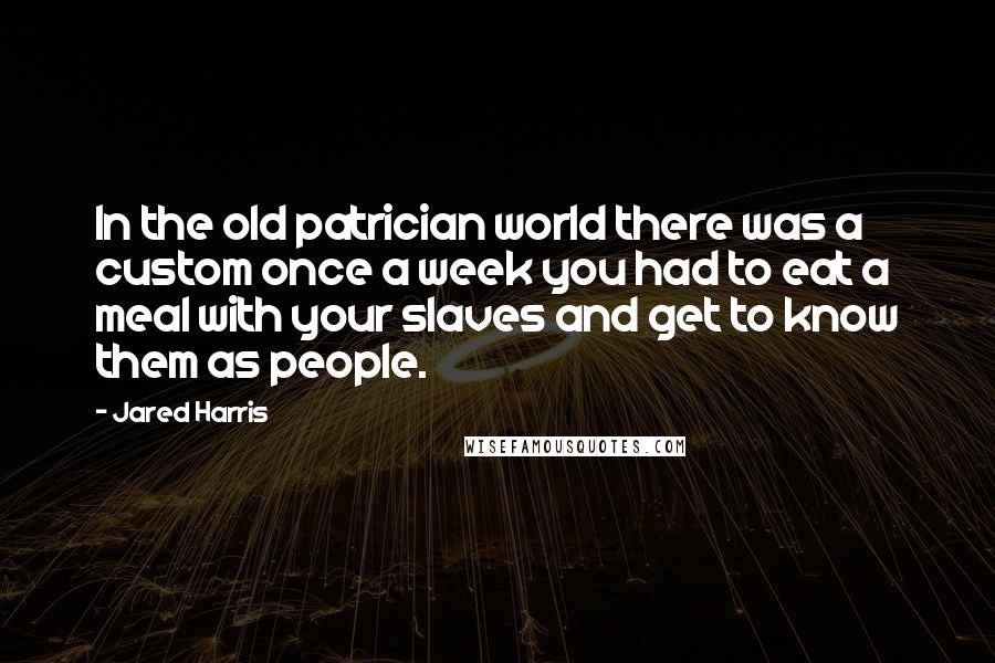 Jared Harris Quotes: In the old patrician world there was a custom once a week you had to eat a meal with your slaves and get to know them as people.