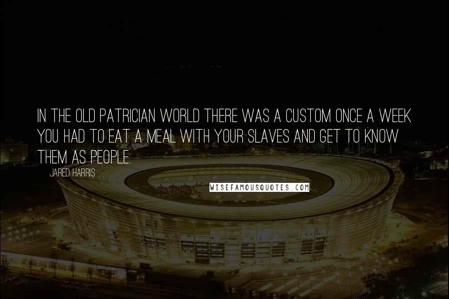 Jared Harris Quotes: In the old patrician world there was a custom once a week you had to eat a meal with your slaves and get to know them as people.