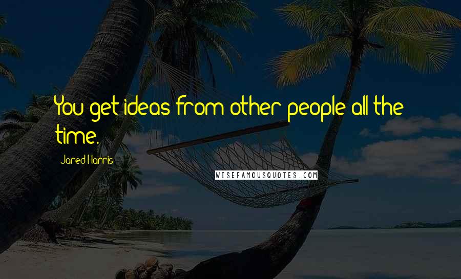 Jared Harris Quotes: You get ideas from other people all the time.