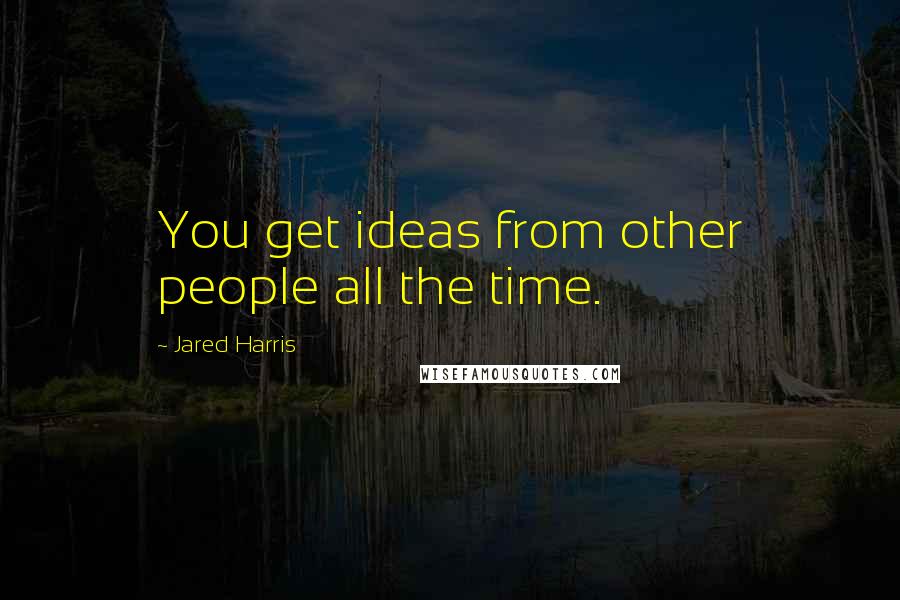 Jared Harris Quotes: You get ideas from other people all the time.