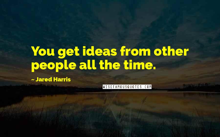 Jared Harris Quotes: You get ideas from other people all the time.