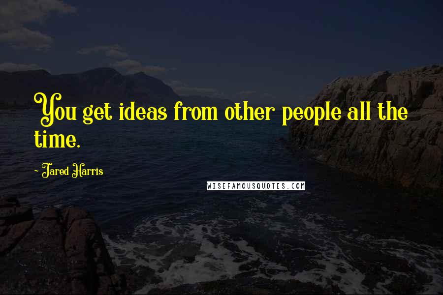 Jared Harris Quotes: You get ideas from other people all the time.