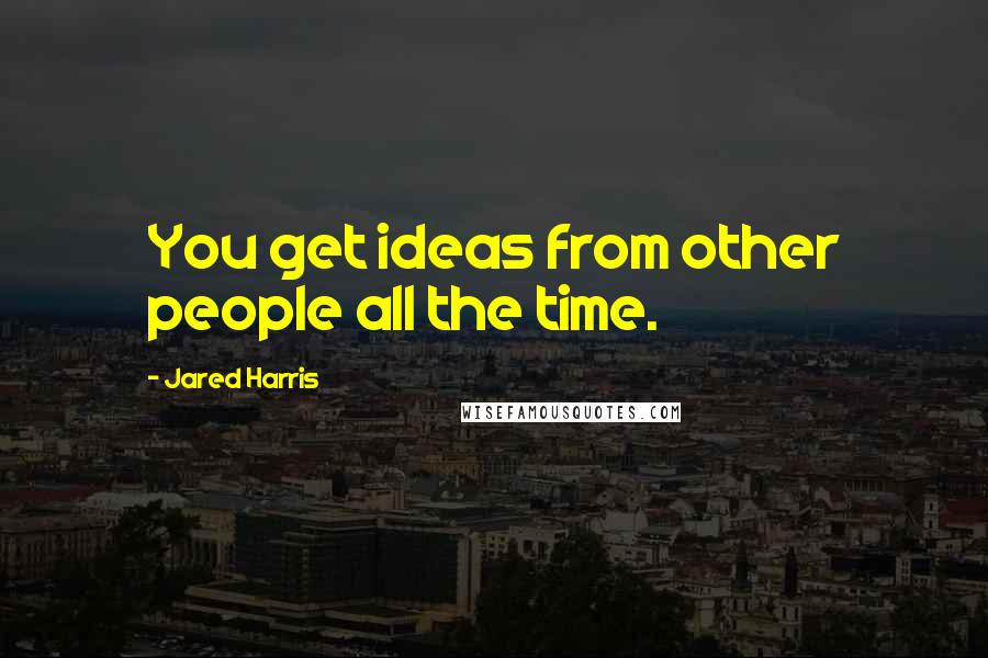 Jared Harris Quotes: You get ideas from other people all the time.