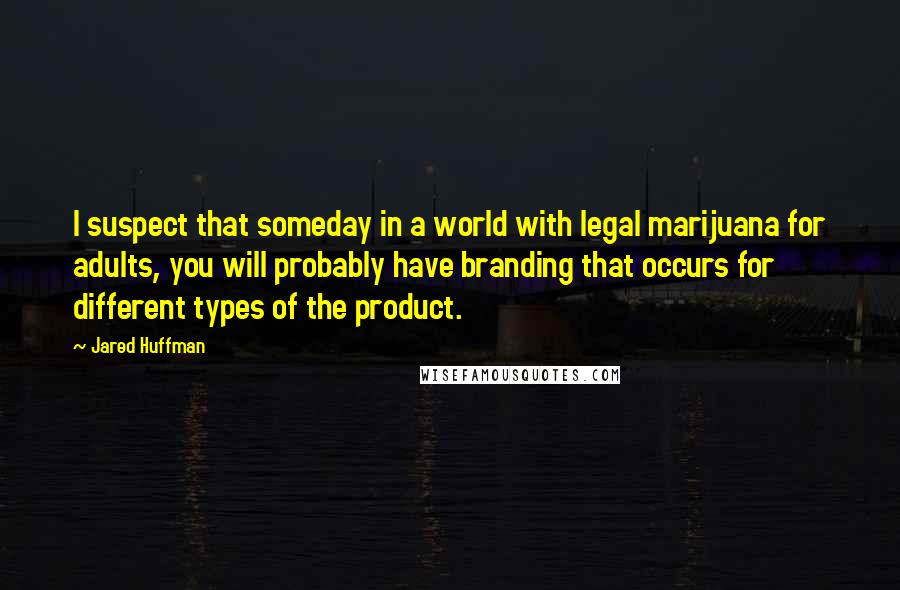 Jared Huffman Quotes: I suspect that someday in a world with legal marijuana for adults, you will probably have branding that occurs for different types of the product.