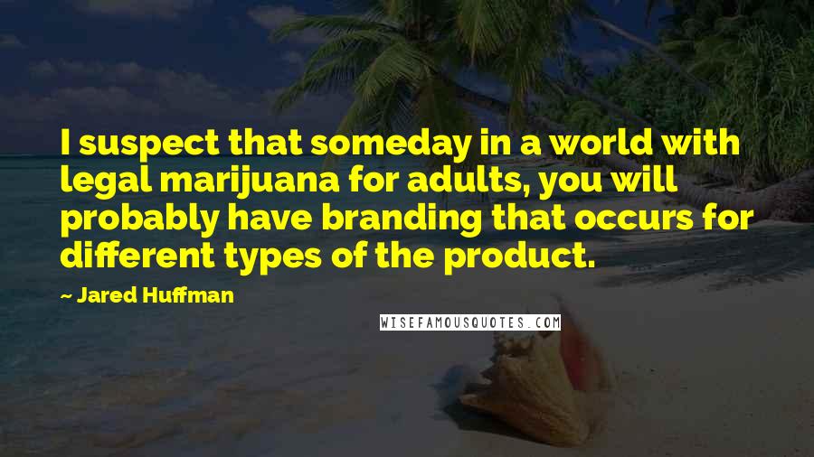 Jared Huffman Quotes: I suspect that someday in a world with legal marijuana for adults, you will probably have branding that occurs for different types of the product.