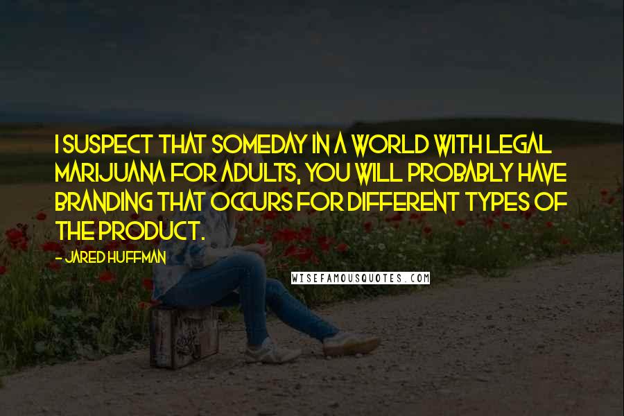 Jared Huffman Quotes: I suspect that someday in a world with legal marijuana for adults, you will probably have branding that occurs for different types of the product.