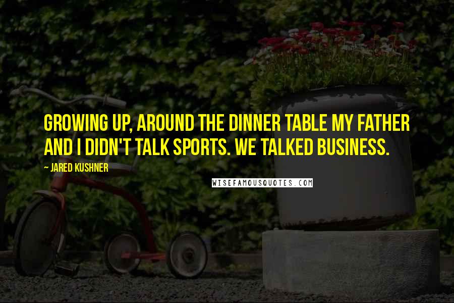 Jared Kushner Quotes: Growing up, around the dinner table my father and I didn't talk sports. We talked business.