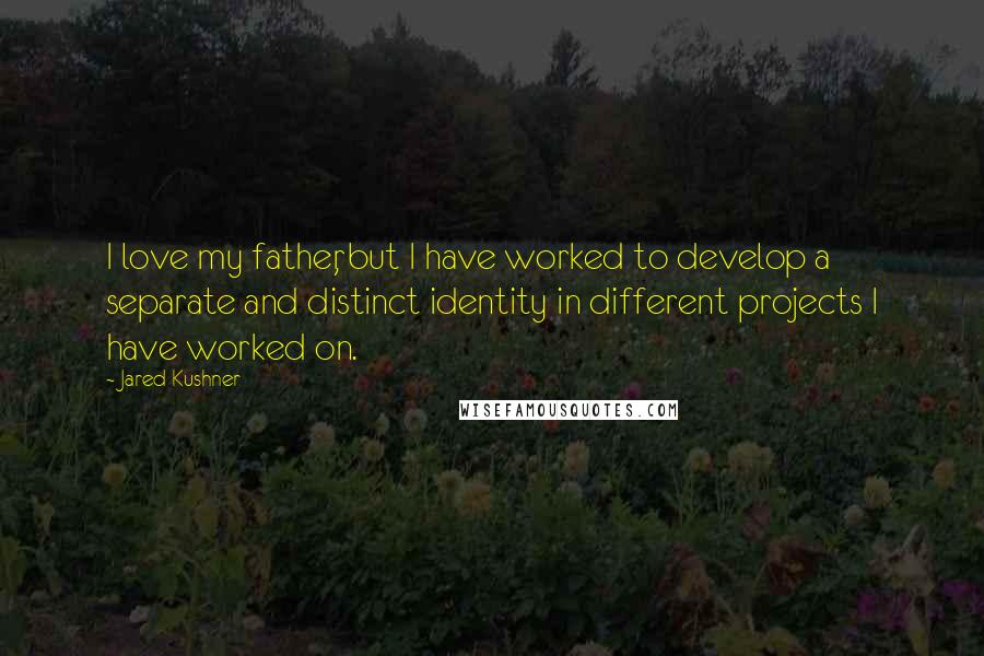Jared Kushner Quotes: I love my father, but I have worked to develop a separate and distinct identity in different projects I have worked on.