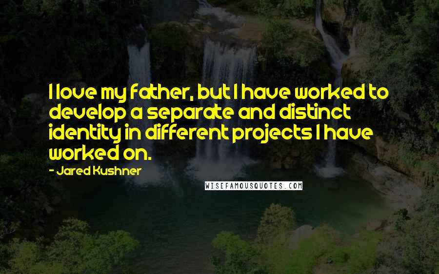 Jared Kushner Quotes: I love my father, but I have worked to develop a separate and distinct identity in different projects I have worked on.