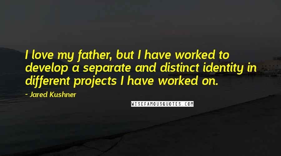 Jared Kushner Quotes: I love my father, but I have worked to develop a separate and distinct identity in different projects I have worked on.
