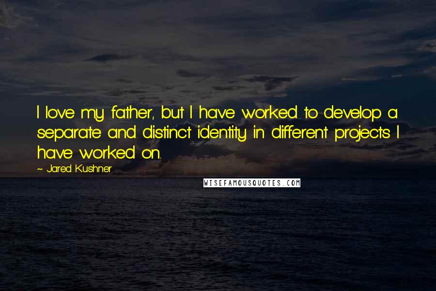 Jared Kushner Quotes: I love my father, but I have worked to develop a separate and distinct identity in different projects I have worked on.