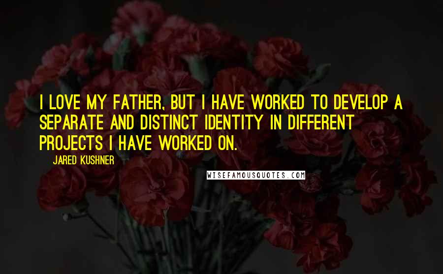 Jared Kushner Quotes: I love my father, but I have worked to develop a separate and distinct identity in different projects I have worked on.
