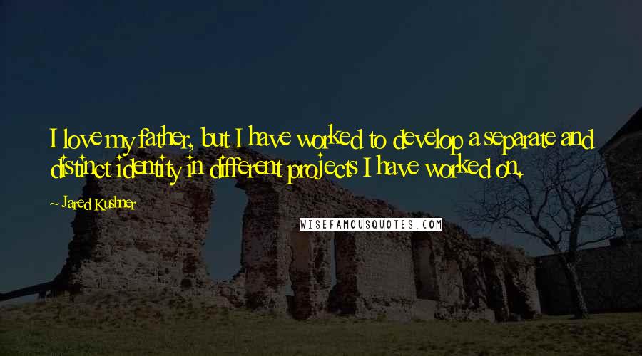 Jared Kushner Quotes: I love my father, but I have worked to develop a separate and distinct identity in different projects I have worked on.