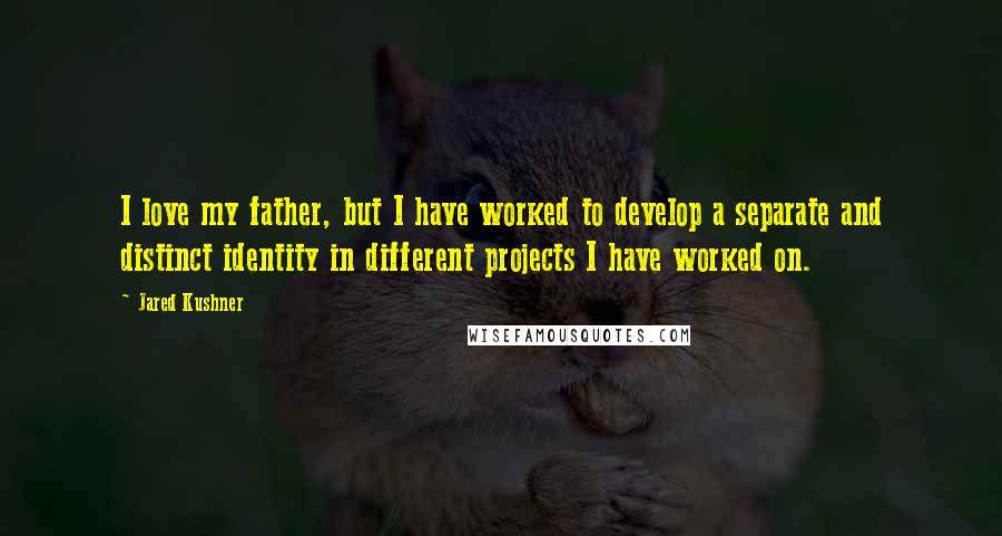 Jared Kushner Quotes: I love my father, but I have worked to develop a separate and distinct identity in different projects I have worked on.