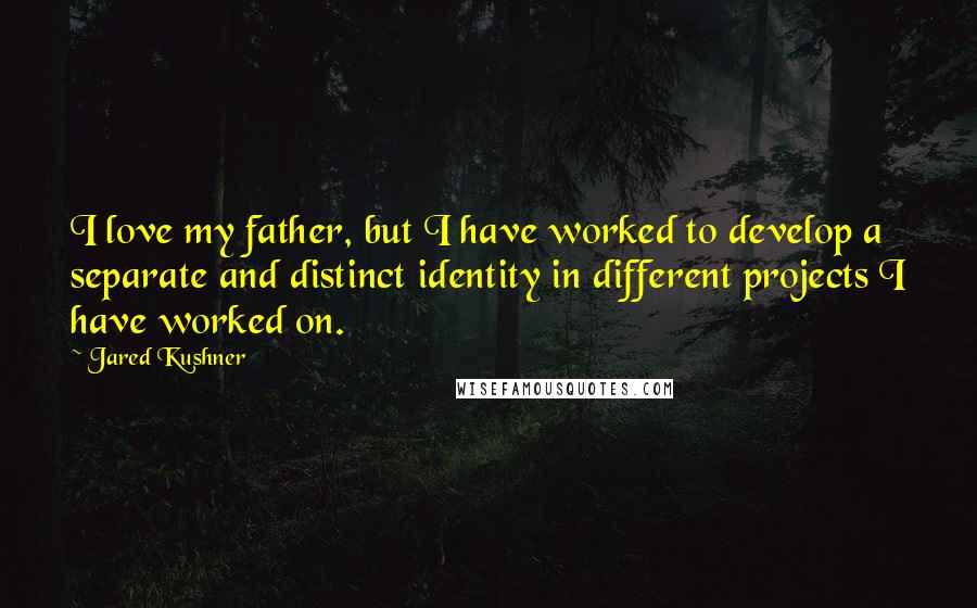 Jared Kushner Quotes: I love my father, but I have worked to develop a separate and distinct identity in different projects I have worked on.