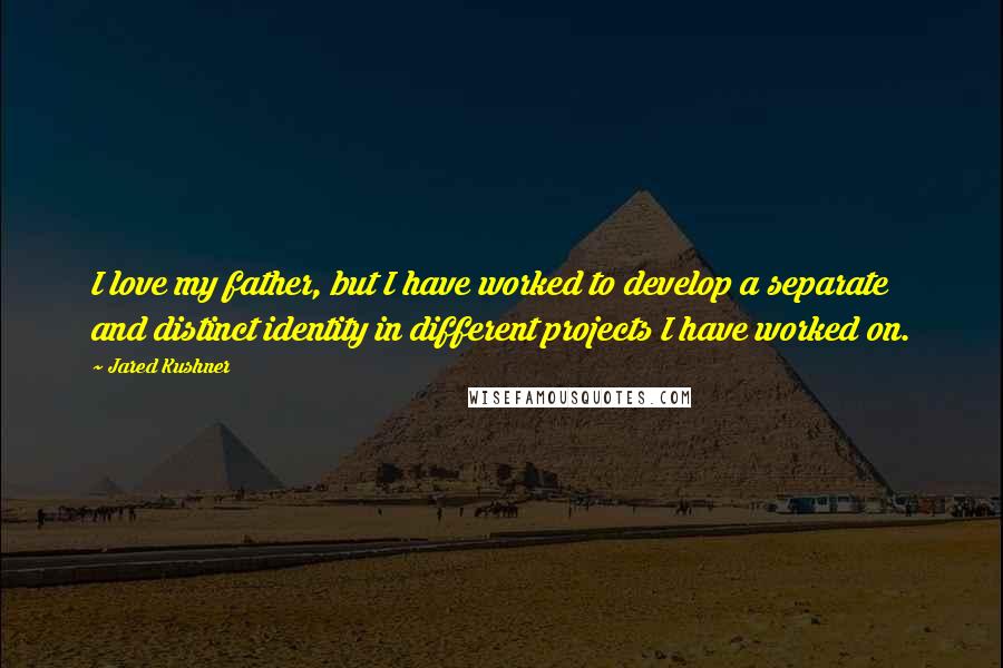 Jared Kushner Quotes: I love my father, but I have worked to develop a separate and distinct identity in different projects I have worked on.