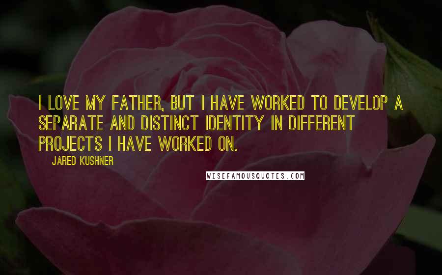 Jared Kushner Quotes: I love my father, but I have worked to develop a separate and distinct identity in different projects I have worked on.