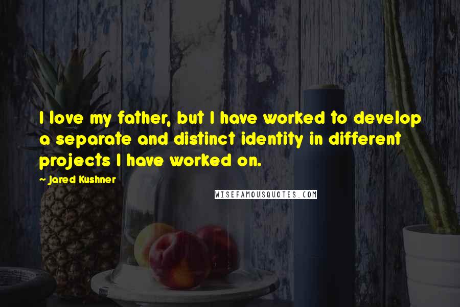 Jared Kushner Quotes: I love my father, but I have worked to develop a separate and distinct identity in different projects I have worked on.
