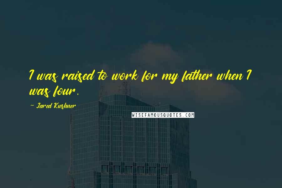 Jared Kushner Quotes: I was raised to work for my father when I was four.