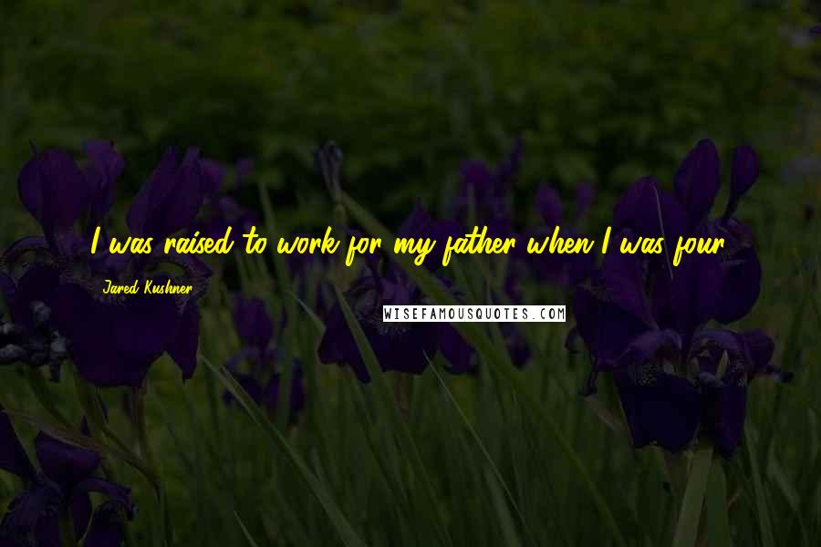 Jared Kushner Quotes: I was raised to work for my father when I was four.
