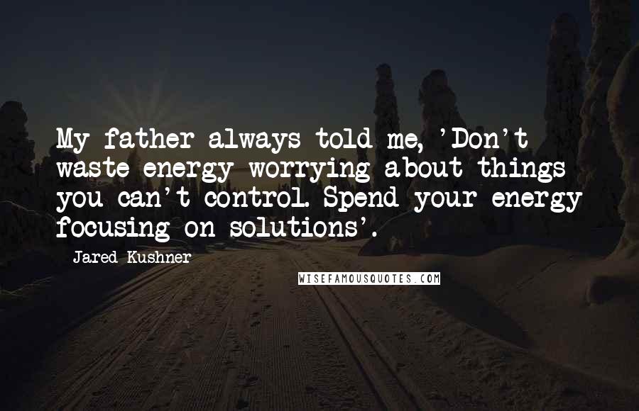 Jared Kushner Quotes: My father always told me, 'Don't waste energy worrying about things you can't control. Spend your energy focusing on solutions'.