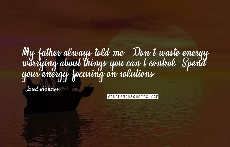 Jared Kushner Quotes: My father always told me, 'Don't waste energy worrying about things you can't control. Spend your energy focusing on solutions'.