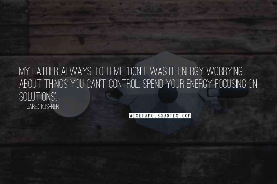 Jared Kushner Quotes: My father always told me, 'Don't waste energy worrying about things you can't control. Spend your energy focusing on solutions'.