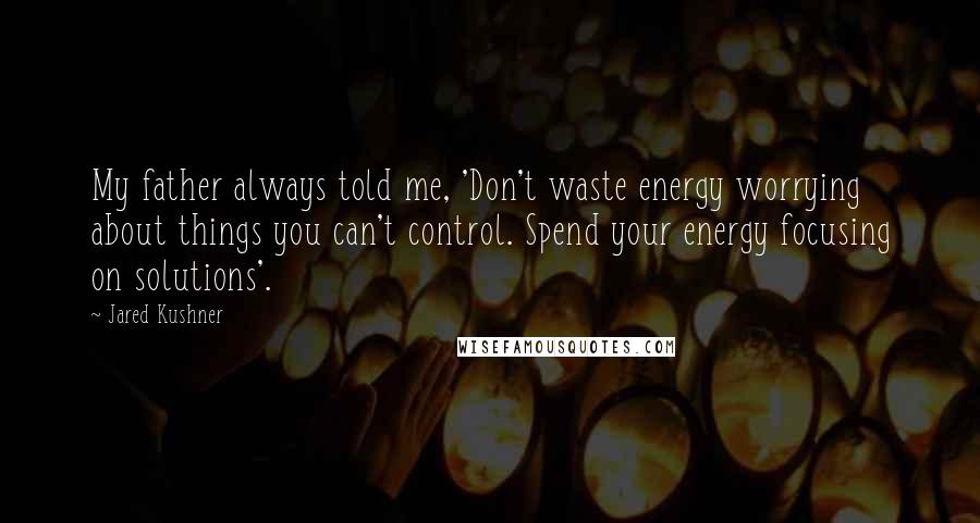 Jared Kushner Quotes: My father always told me, 'Don't waste energy worrying about things you can't control. Spend your energy focusing on solutions'.